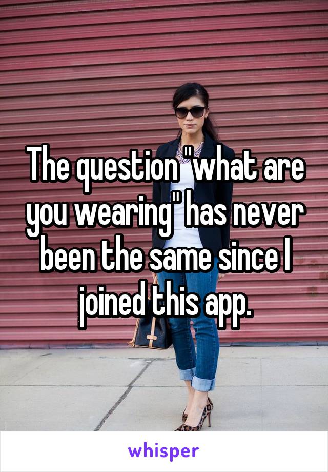 The question "what are you wearing" has never been the same since I joined this app.