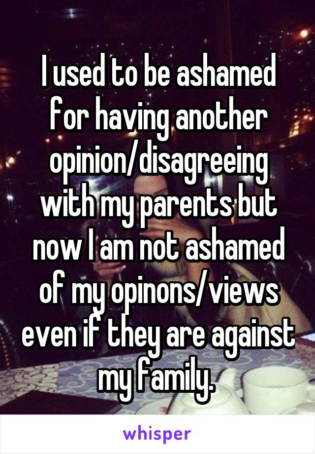 I used to be ashamed for having another opinion/disagreeing with my parents but now I am not ashamed of my opinons/views even if they are against my family. 