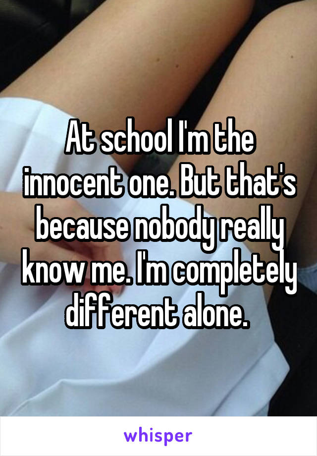 At school I'm the innocent one. But that's because nobody really know me. I'm completely different alone. 