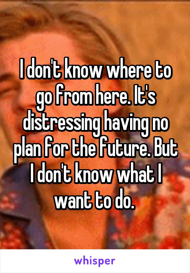 I don't know where to go from here. It's distressing having no plan for the future. But I don't know what I want to do. 