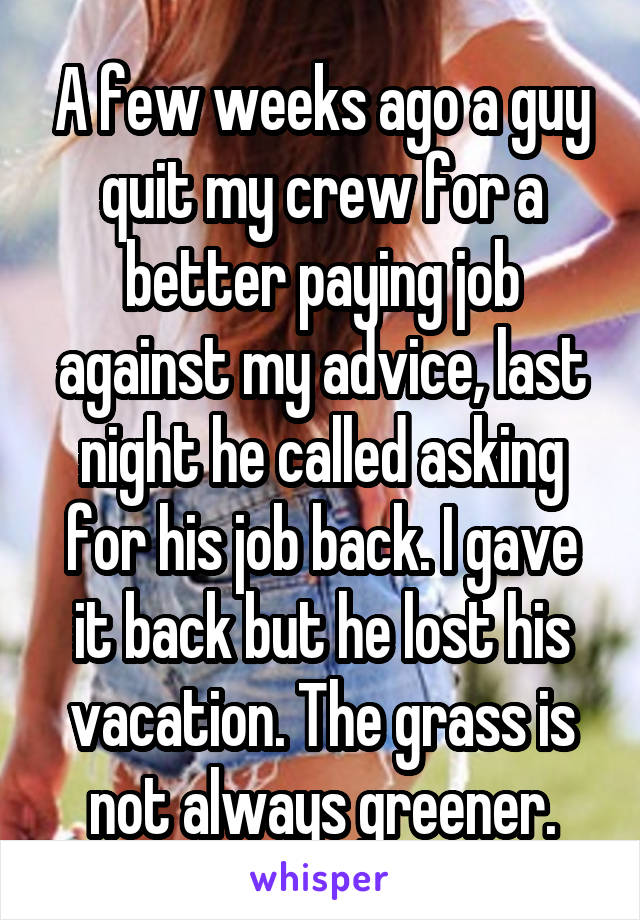 A few weeks ago a guy quit my crew for a better paying job against my advice, last night he called asking for his job back. I gave it back but he lost his vacation. The grass is not always greener.