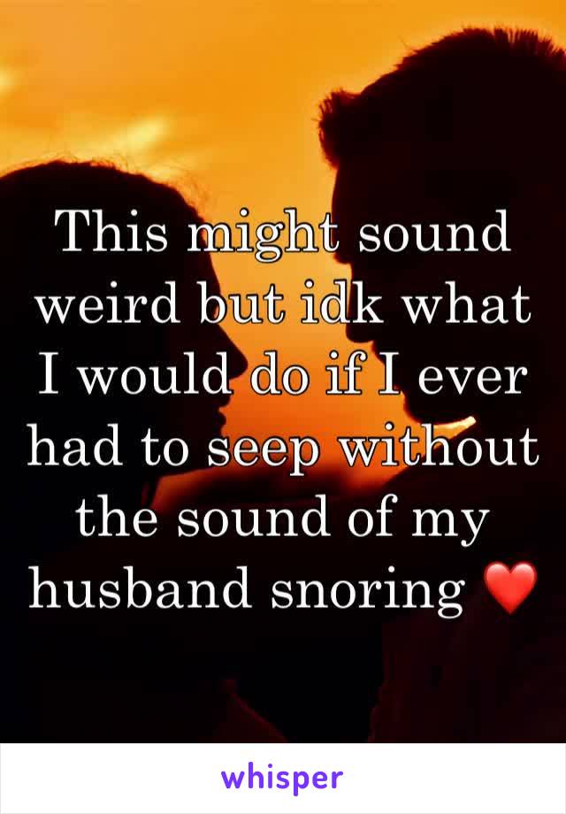 This might sound weird but idk what I would do if I ever had to seep without the sound of my husband snoring ❤️