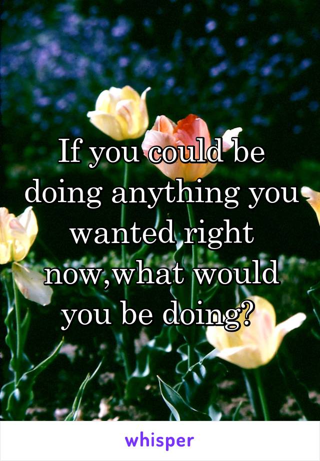 If you could be doing anything you wanted right now,what would you be doing? 