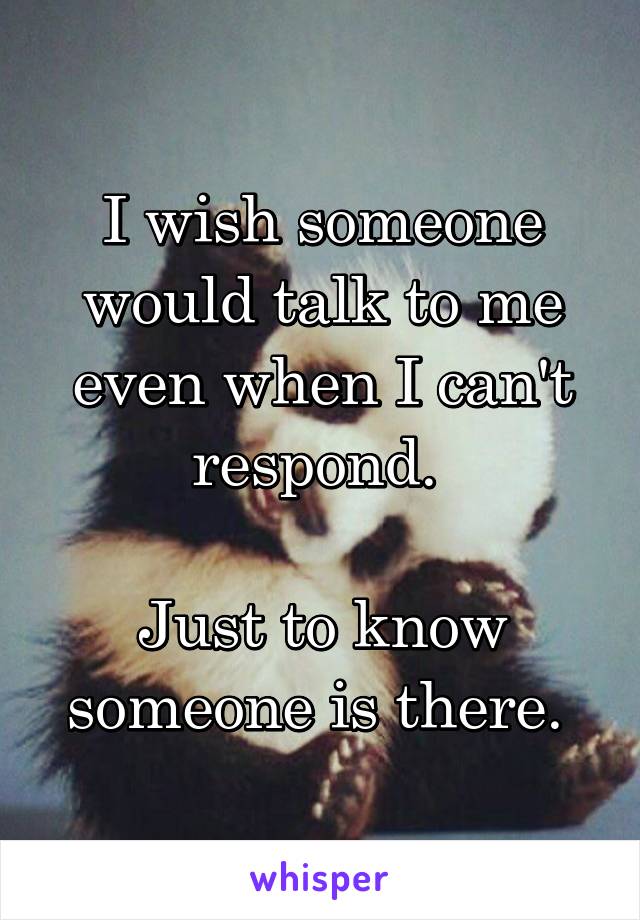 I wish someone would talk to me even when I can't respond. 

Just to know someone is there. 