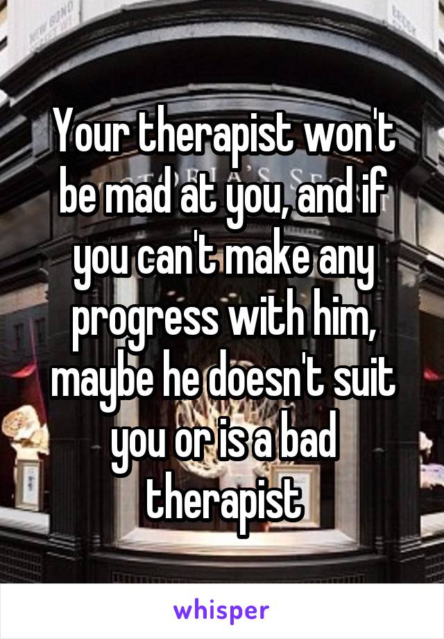 Your therapist won't be mad at you, and if you can't make any progress with him, maybe he doesn't suit you or is a bad therapist