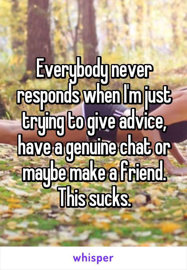 Everybody never responds when I'm just trying to give advice, have a genuine chat or maybe make a friend. This sucks.