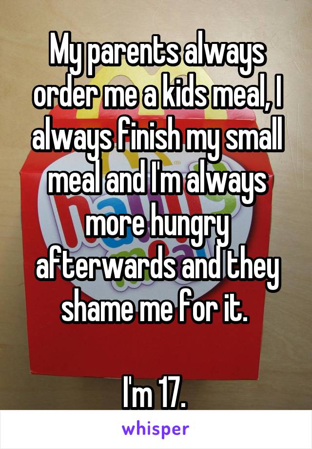 My parents always order me a kids meal, I always finish my small meal and I'm always more hungry afterwards and they shame me for it. 

I'm 17. 