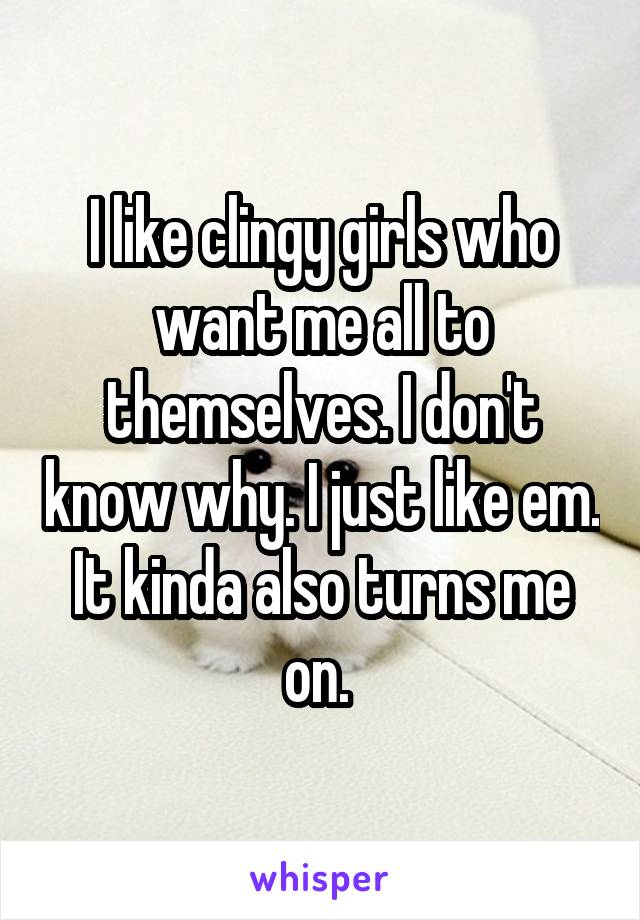 I like clingy girls who want me all to themselves. I don't know why. I just like em. It kinda also turns me on. 