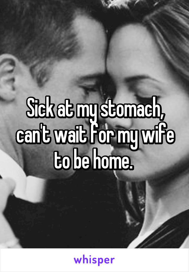 Sick at my stomach, can't wait for my wife to be home. 