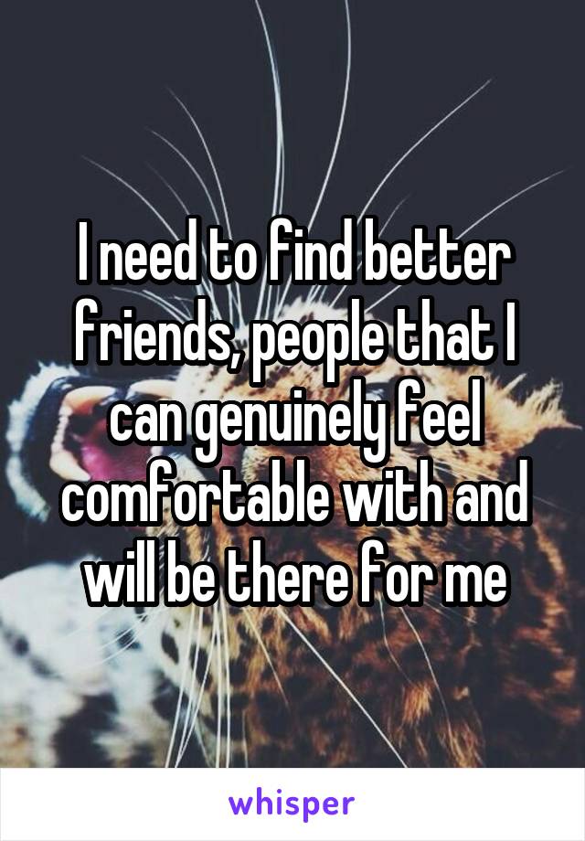 I need to find better friends, people that I can genuinely feel comfortable with and will be there for me