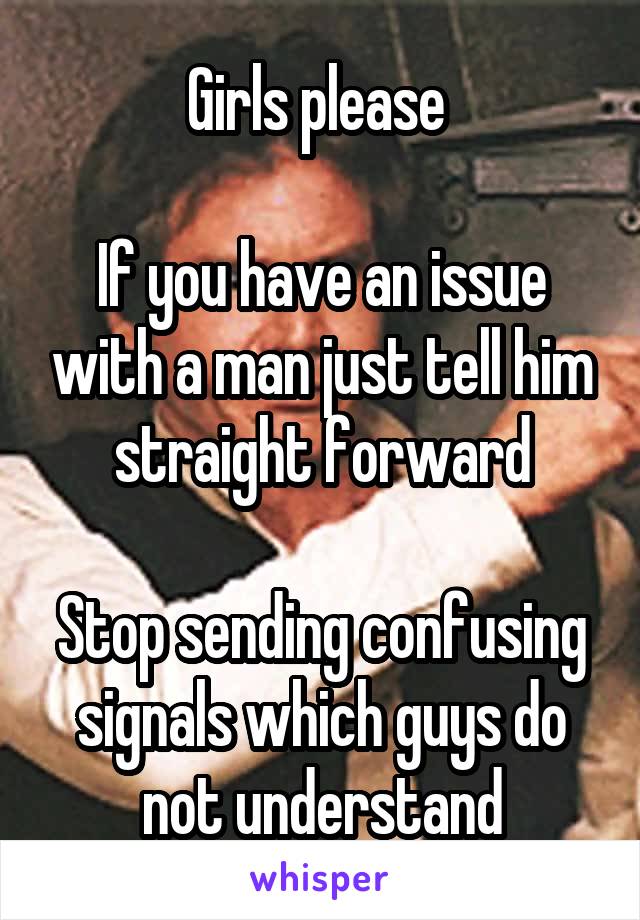 Girls please 

If you have an issue with a man just tell him straight forward

Stop sending confusing signals which guys do not understand