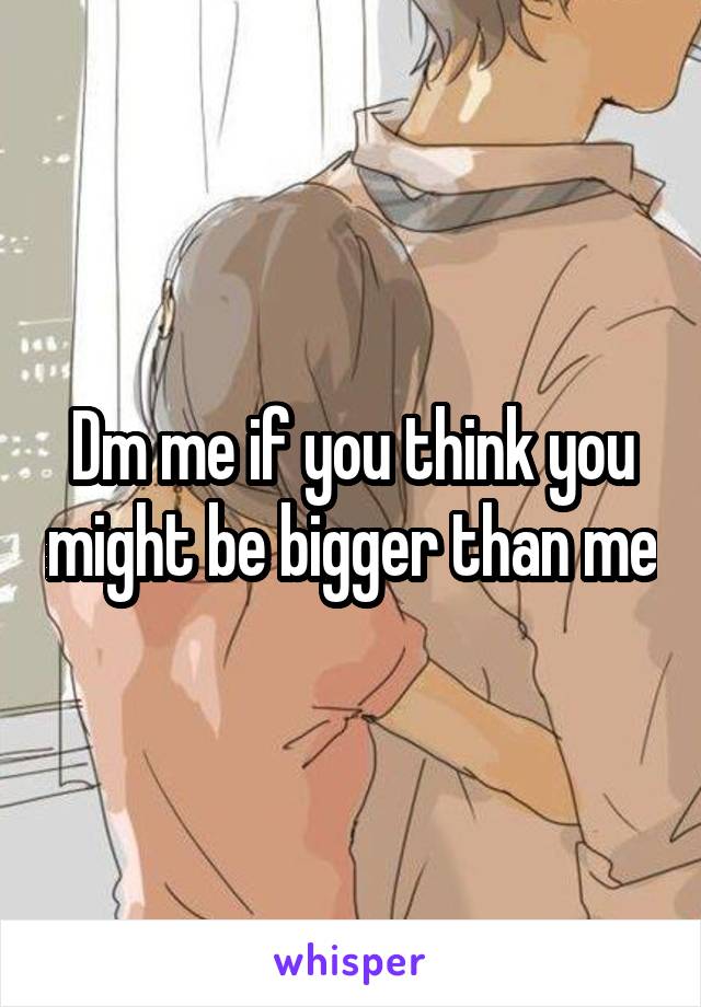 Dm me if you think you might be bigger than me