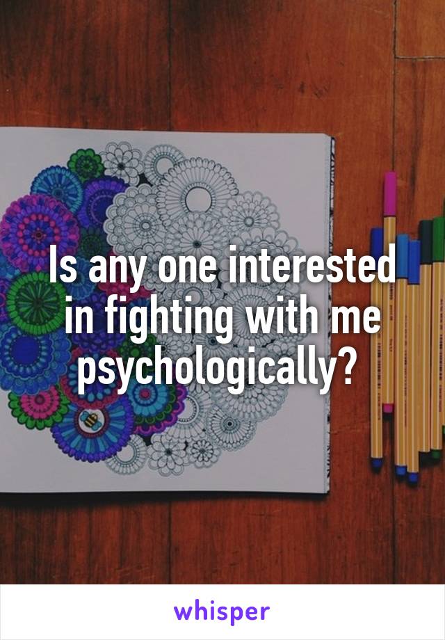 Is any one interested in fighting with me psychologically? 