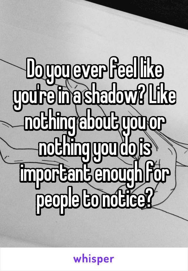 Do you ever feel like you're in a shadow? Like nothing about you or nothing you do is important enough for people to notice?