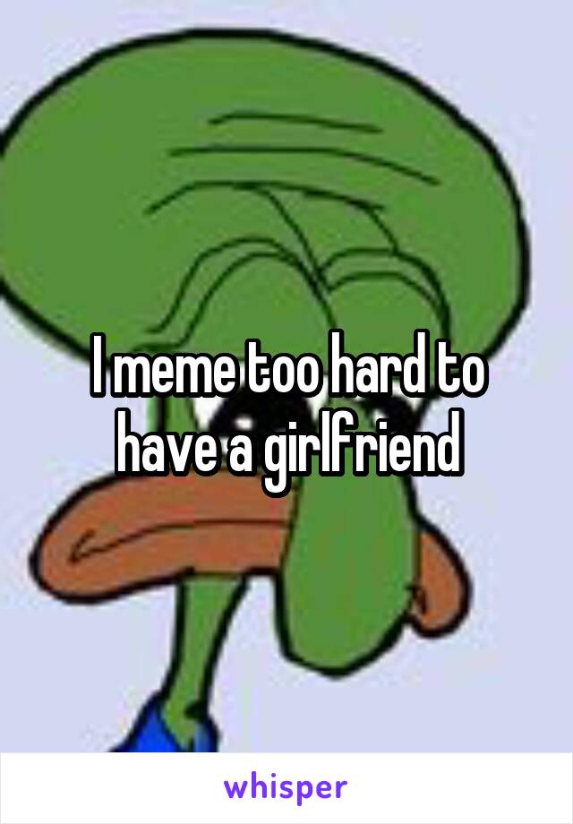 I meme too hard to have a girlfriend
