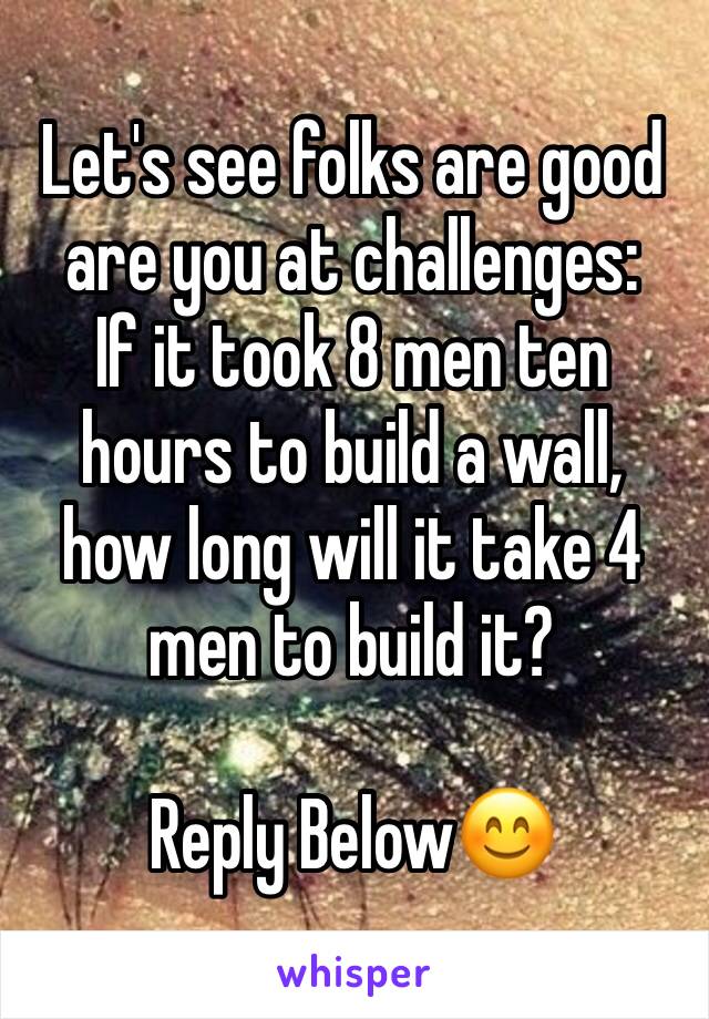 Let's see folks are good are you at challenges:
If it took 8 men ten hours to build a wall, how long will it take 4 men to build it?

Reply Below😊