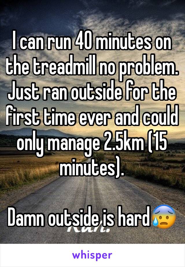 I can run 40 minutes on the treadmill no problem. Just ran outside for the first time ever and could only manage 2.5km (15 minutes). 

Damn outside is hard😰