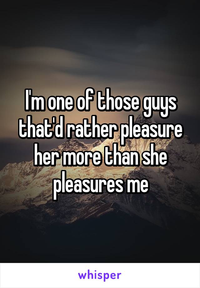 I'm one of those guys that'd rather pleasure her more than she pleasures me