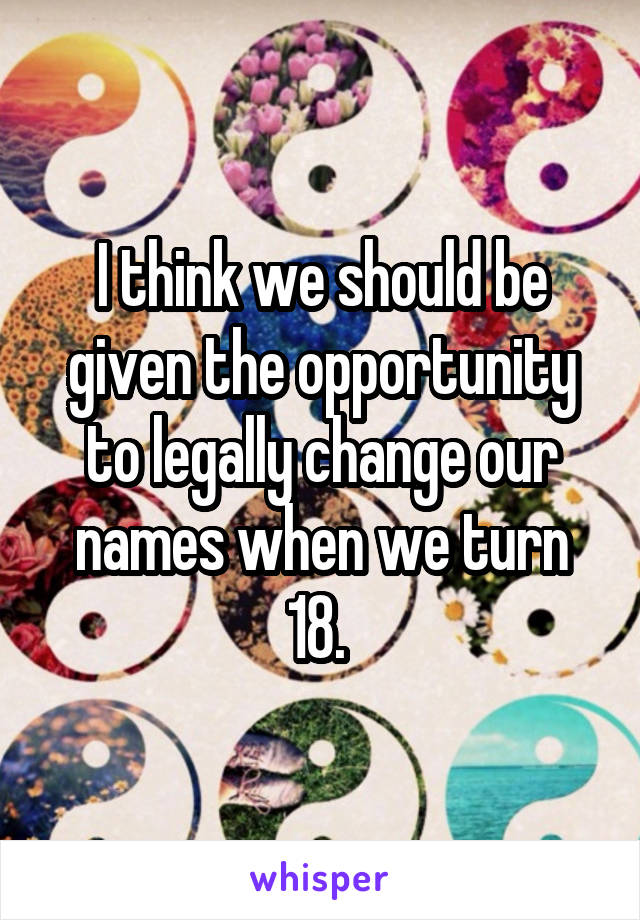 I think we should be given the opportunity to legally change our names when we turn 18. 