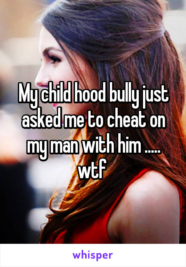 My child hood bully just asked me to cheat on my man with him ..... wtf 