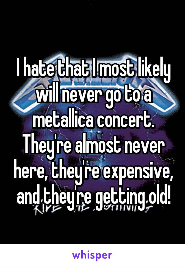 I hate that I most likely will never go to a metallica concert. They're almost never here, they're expensive, and they're getting old!