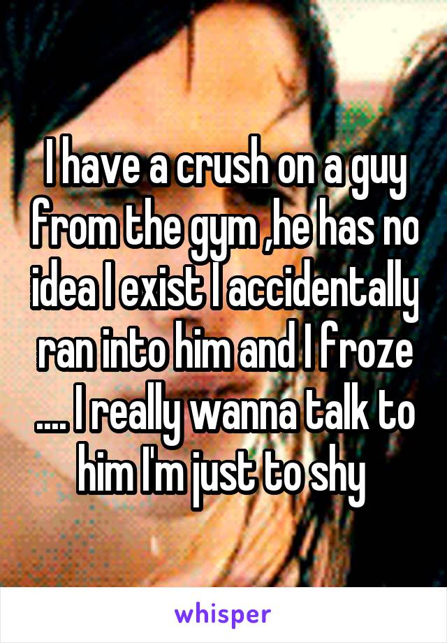I have a crush on a guy from the gym ,he has no idea I exist I accidentally ran into him and I froze .... I really wanna talk to him I'm just to shy 