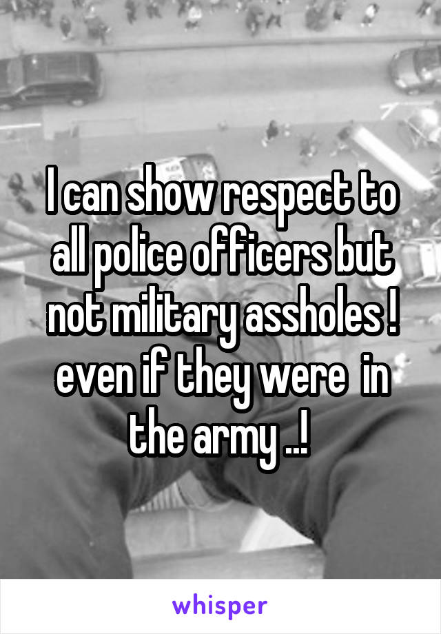 I can show respect to all police officers but not military assholes ! even if they were  in the army ..! 