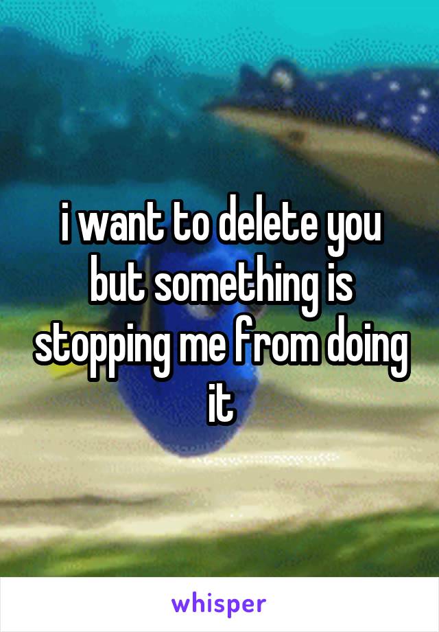 i want to delete you but something is stopping me from doing it