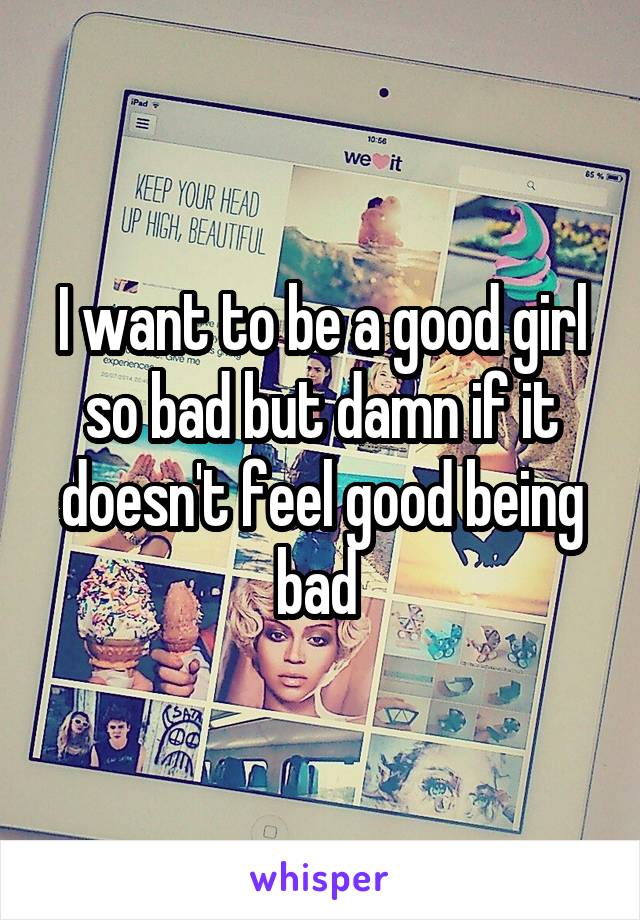 I want to be a good girl so bad but damn if it doesn't feel good being bad 