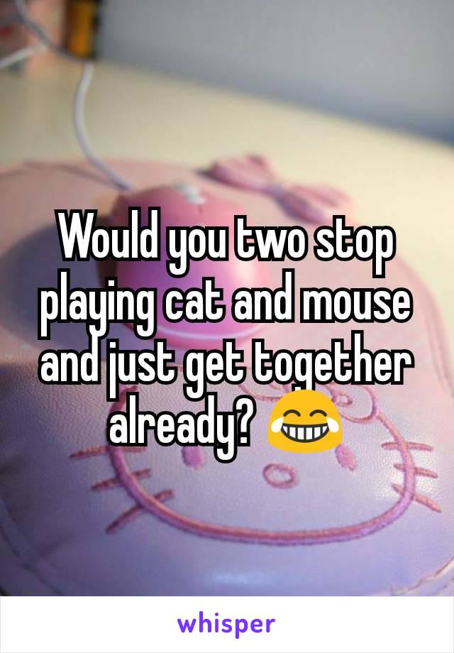 Would you two stop playing cat and mouse and just get together already? 😂