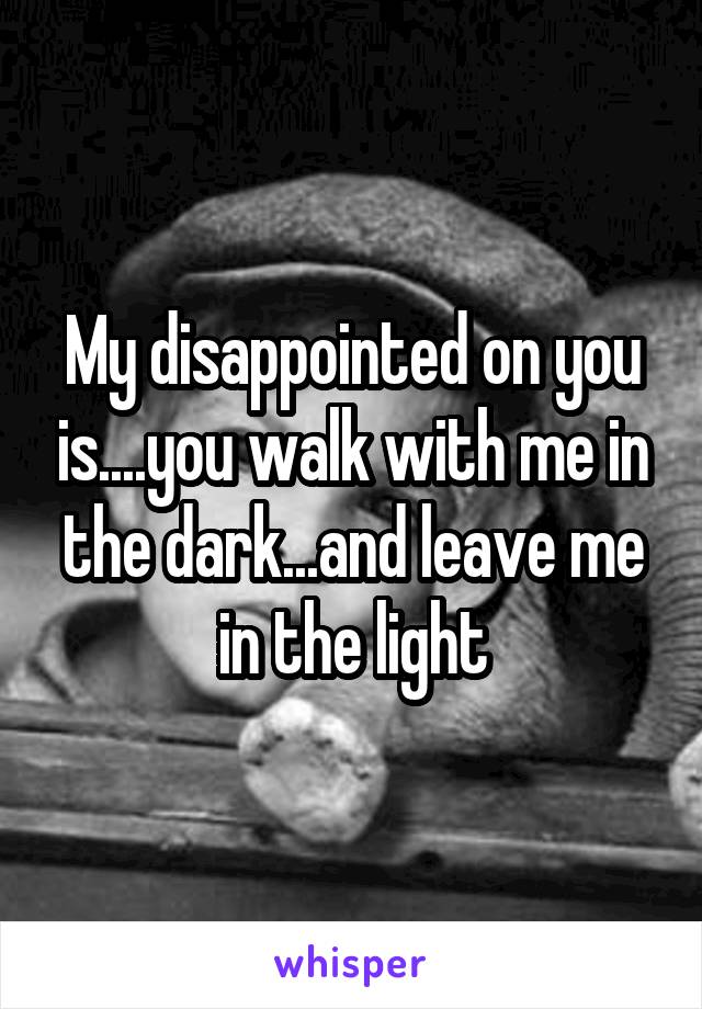 My disappointed on you is....you walk with me in the dark...and leave me in the light