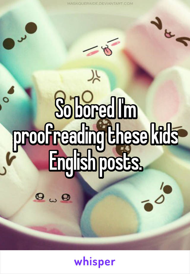 So bored I'm proofreading these kids English posts.