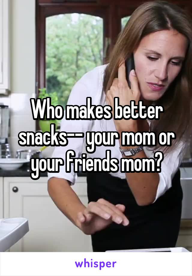 Who makes better snacks-- your mom or your friends mom?