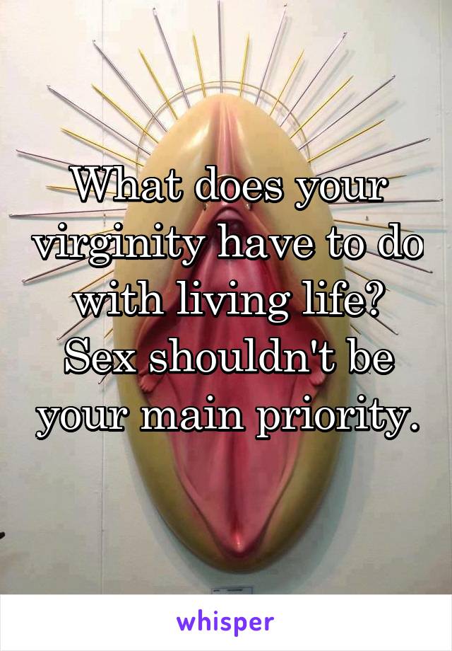 What does your virginity have to do with living life? Sex shouldn't be your main priority. 