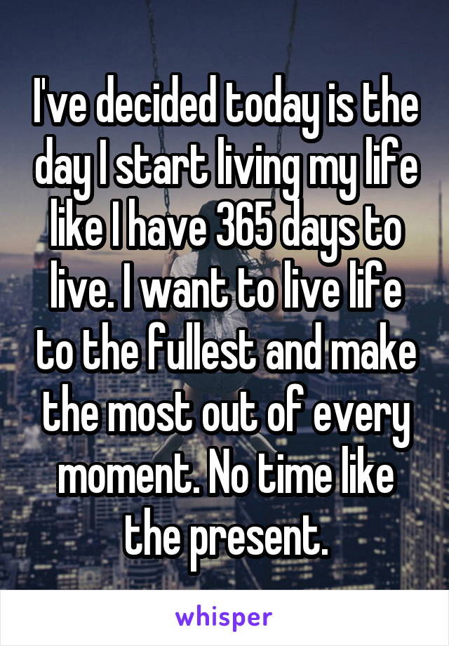 I've decided today is the day I start living my life like I have 365 days to live. I want to live life to the fullest and make the most out of every moment. No time like the present.
