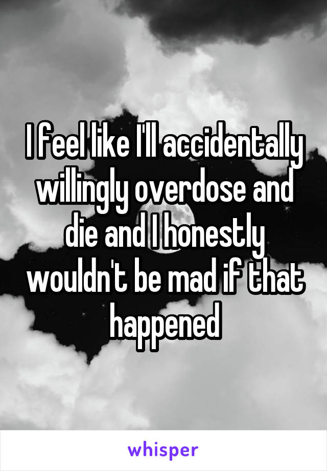 I feel like I'll accidentally willingly overdose and die and I honestly wouldn't be mad if that happened