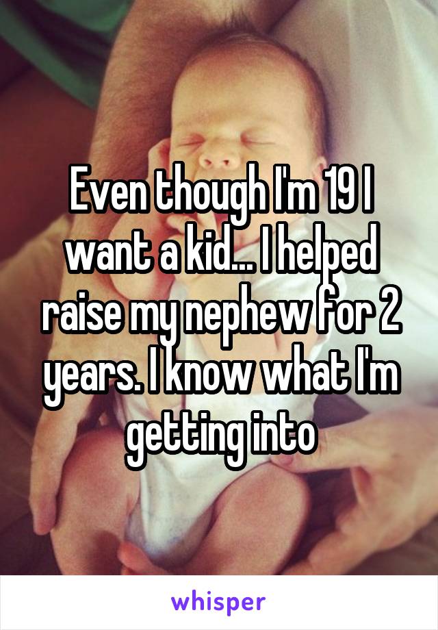 Even though I'm 19 I want a kid... I helped raise my nephew for 2 years. I know what I'm getting into