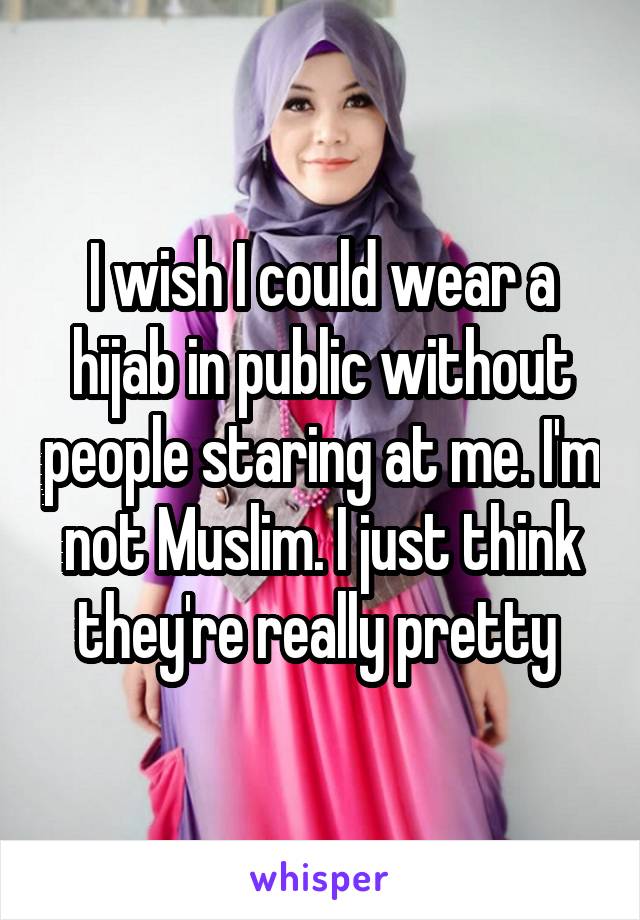 I wish I could wear a hijab in public without people staring at me. I'm not Muslim. I just think they're really pretty 