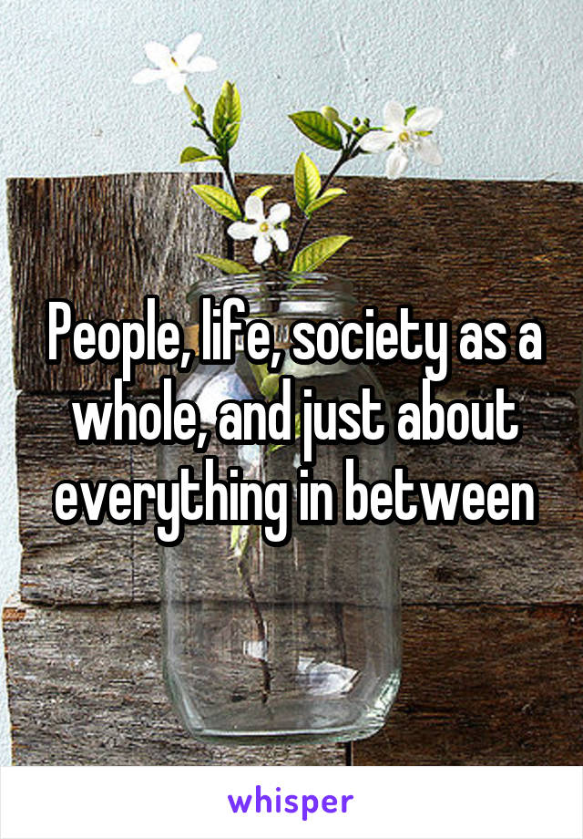 People, life, society as a whole, and just about everything in between
