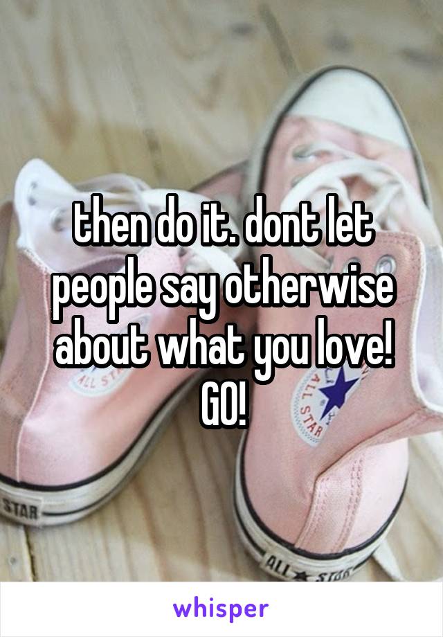 then do it. dont let people say otherwise about what you love! GO!