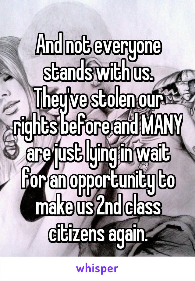 And not everyone stands with us.
They've stolen our rights before and MANY are just lying in wait for an opportunity to make us 2nd class citizens again.