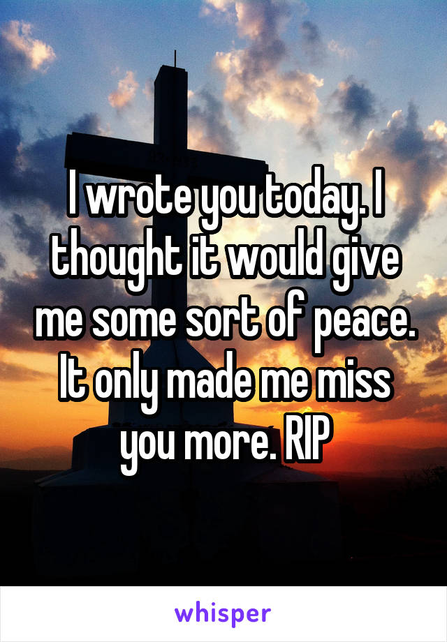 I wrote you today. I thought it would give me some sort of peace. It only made me miss you more. RIP