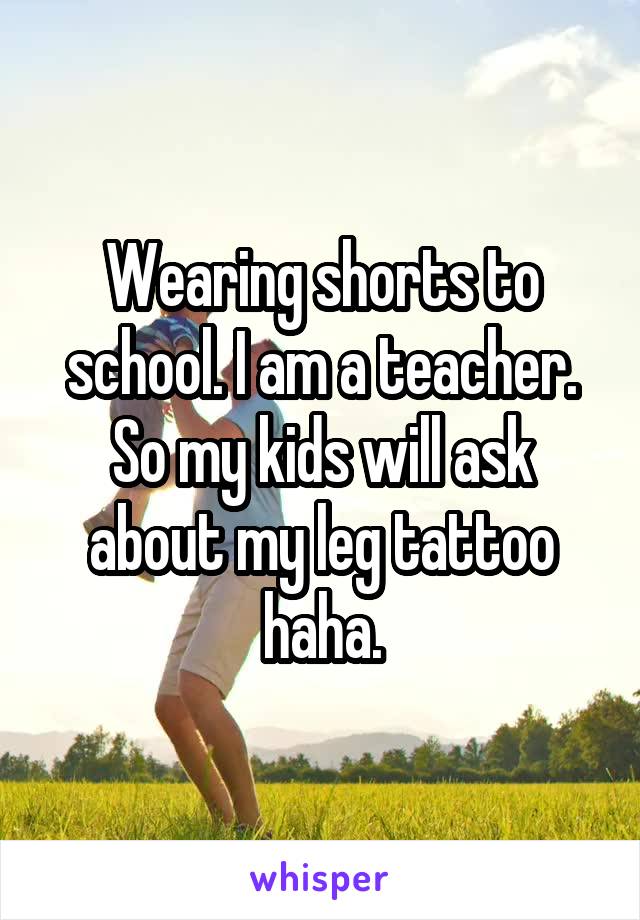 Wearing shorts to school. I am a teacher. So my kids will ask about my leg tattoo haha.