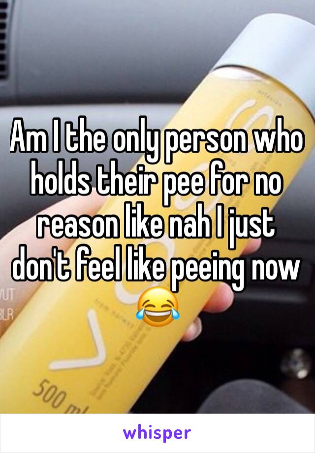 Am I the only person who holds their pee for no reason like nah I just don't feel like peeing now 😂