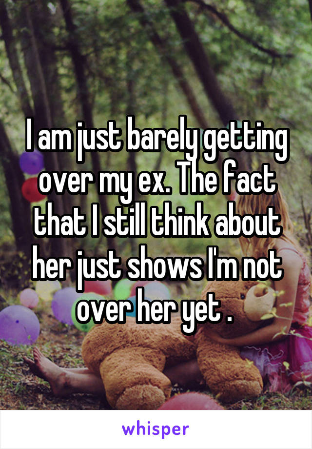 I am just barely getting over my ex. The fact that I still think about her just shows I'm not over her yet . 