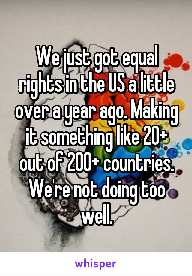 We just got equal rights in the US a little over a year ago. Making it something like 20+ out of 200+ countries. We're not doing too well.