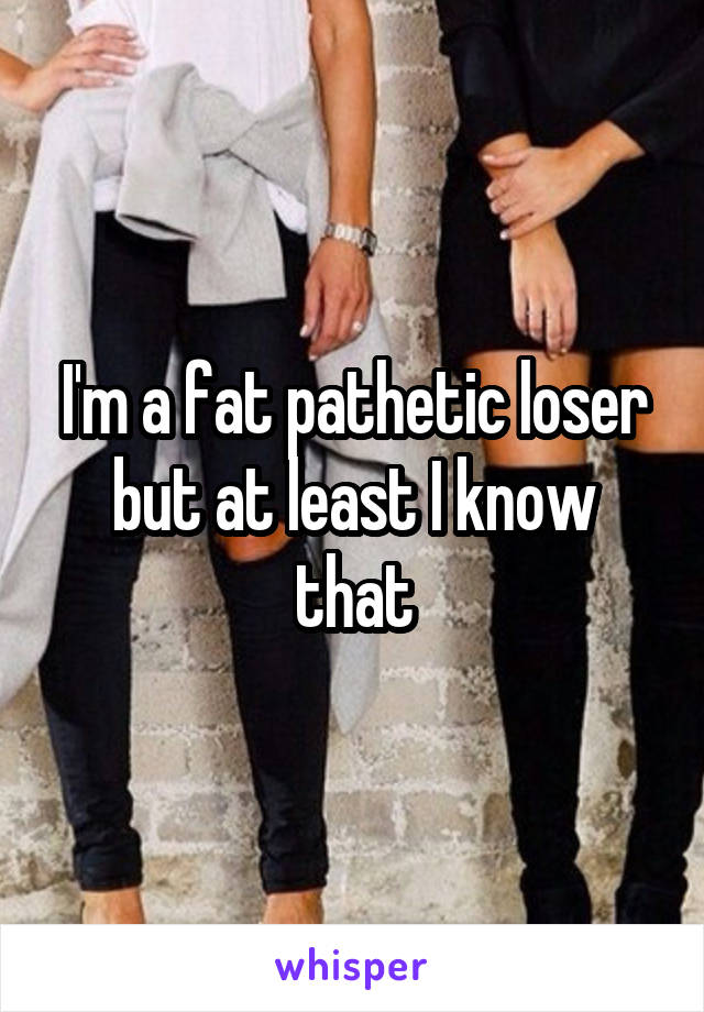 I'm a fat pathetic loser but at least I know that