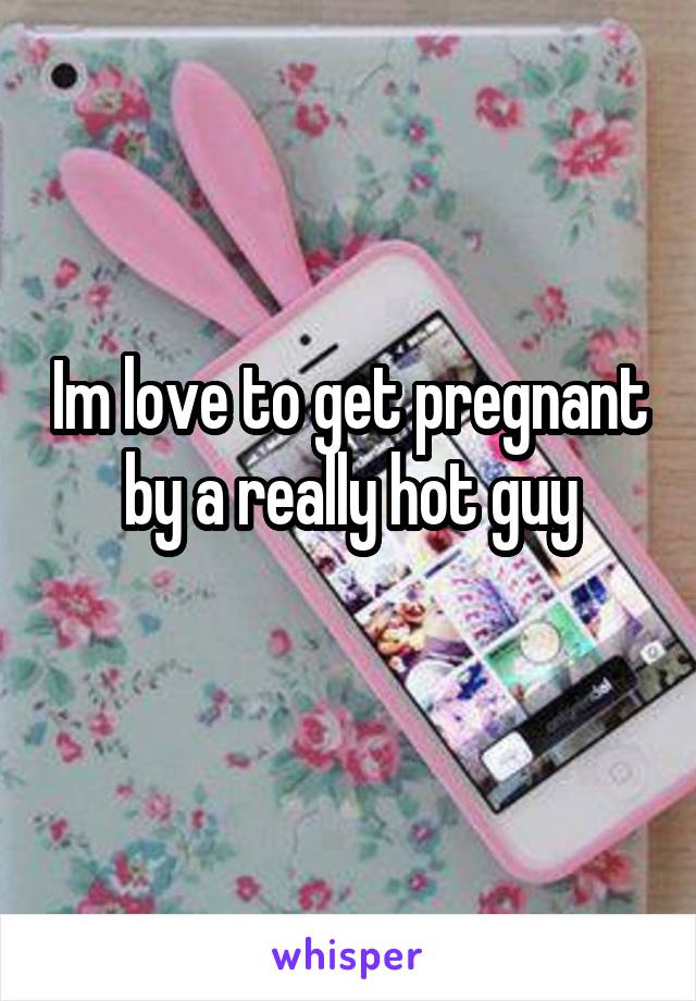 Im love to get pregnant by a really hot guy
