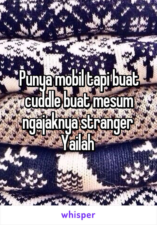 Punya mobil tapi buat cuddle buat mesum ngajaknya stranger 
Yailah 