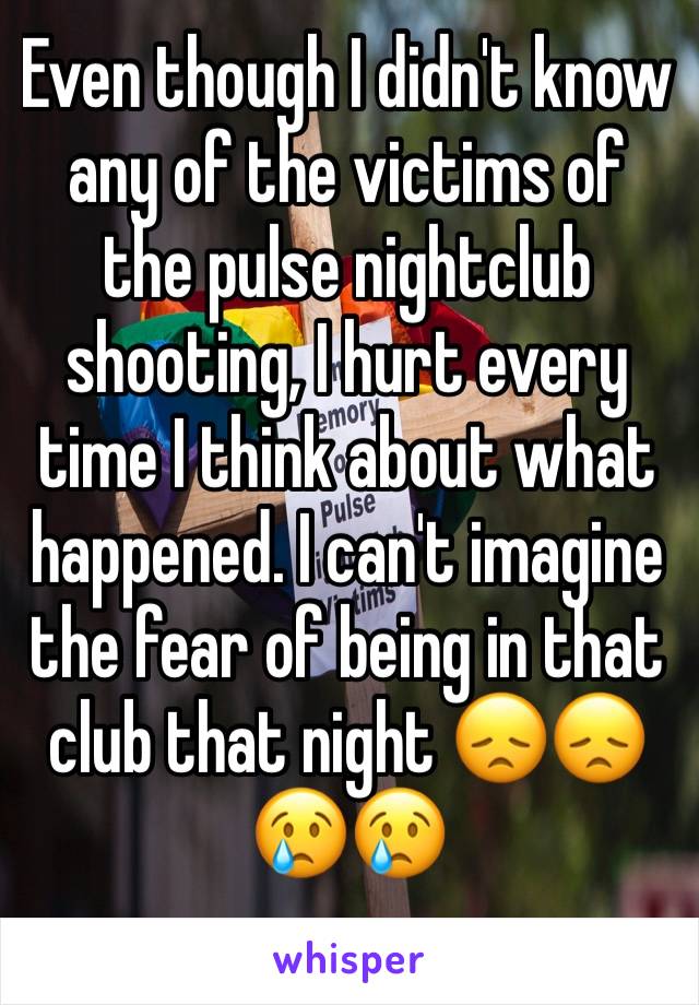 Even though I didn't know any of the victims of the pulse nightclub shooting, I hurt every time I think about what happened. I can't imagine the fear of being in that club that night 😞😞😢😢